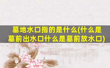 墓地水口指的是什么(什么是墓前出水口什么是墓前放水口)