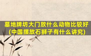 墓地牌坊大门放什么动物比较好(中国摆放石狮子有什么讲究)