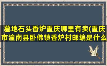 墓地石头香炉重庆哪里有卖(重庆市潼南县卧佛镇香炉村邮编是什么)