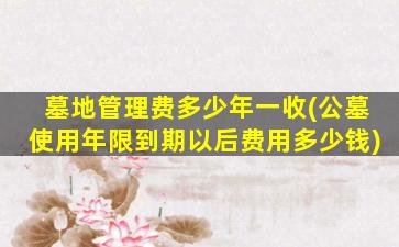 墓地管理费多少年一收(公墓使用年限到期以后费用多少钱)
