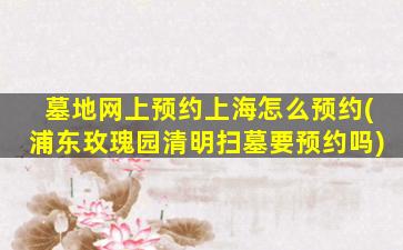 墓地网上预约上海怎么预约(浦东玫瑰园清明扫墓要预约吗)