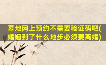 墓地网上预约不需要验证码吧(婚姻到了什么地步必须要离婚)