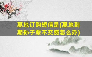 墓地订购短信是(墓地到期孙子辈不交费怎么办)