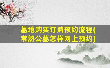 墓地购买订购预约流程(常熟公墓怎样网上预约)
