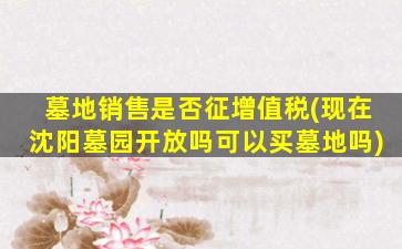 墓地销售是否征增值税(现在沈阳墓园开放吗可以买墓地吗)