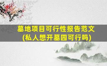 墓地项目可行性报告范文(私人想开墓园可行吗)