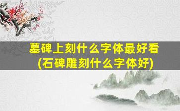 墓碑上刻什么字体最好看(石碑雕刻什么字体好)