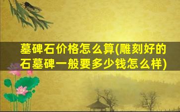 墓碑石价格怎么算(雕刻好的石墓碑一般要多少钱怎么样)