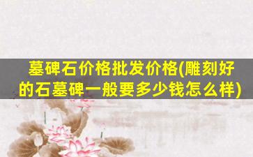 墓碑石价格批发价格(雕刻好的石墓碑一般要多少钱怎么样)