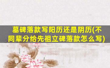 墓碑落款写阳历还是阴历(不同辈分给先祖立碑落款怎么写)