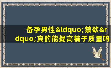 备孕男性“禁欲”真的能提高精子质量吗？醒醒吧，别再被误导了