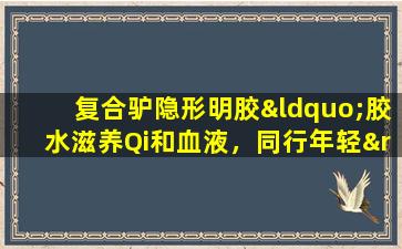 复合驴隐形明胶“胶水滋养Qi和血液，同行年轻”并不“缺乏”这次前往健康的Xuzhou车站的旅程，将于1月15日正式推出！