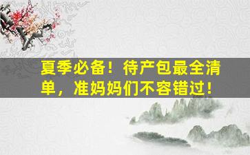 夏季必备！待产包最全清单，准妈妈们不容错过！