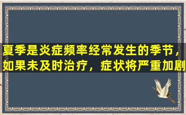 夏季是炎症频率经常发生的季节，如果未及时治疗，症状将严重加剧。