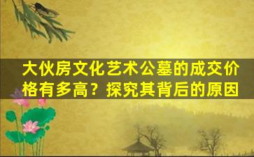 大伙房文化艺术公墓的成交价格有多高？探究其背后的原因