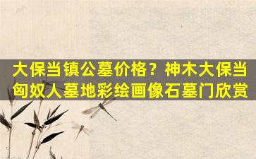 大保当镇公墓价格？神木大保当匈奴人墓地彩绘画像石墓门欣赏