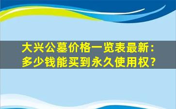 大兴公墓价格一览表最新：多少钱能买到永久使用权？