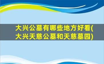 大兴公墓有哪些地方好看(大兴天慈公墓和天慈墓园)