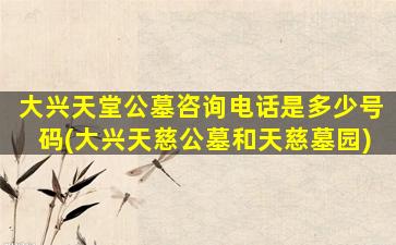 大兴天堂公墓咨询电话是多少号码(大兴天慈公墓和天慈墓园)