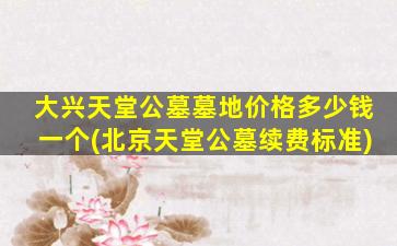 大兴天堂公墓墓地价格多少钱一个(北京天堂公墓续费标准)