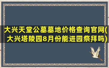 大兴天堂公墓墓地价格查询官网(大兴塔陵园8月份能进园祭拜吗)