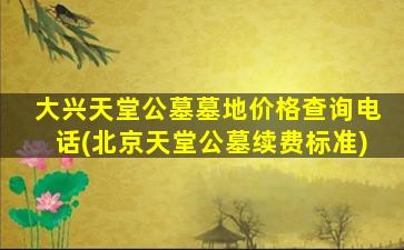 大兴天堂公墓墓地价格查询电话(北京天堂公墓续费标准)