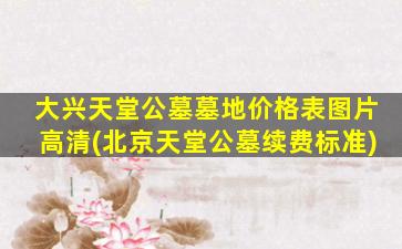 大兴天堂公墓墓地价格表图片高清(北京天堂公墓续费标准)