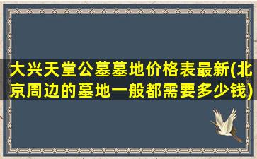 大兴天堂公墓墓地价格表最新(北京周边的墓地一般都需要多少钱)