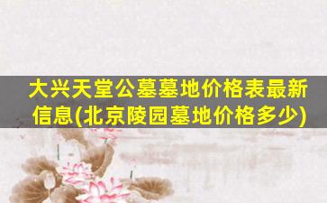 大兴天堂公墓墓地价格表最新信息(北京陵园墓地价格多少)