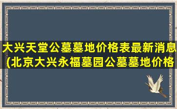 大兴天堂公墓墓地价格表最新消息(北京大兴永福墓园公墓墓地价格是多少)