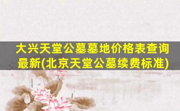 大兴天堂公墓墓地价格表查询最新(北京天堂公墓续费标准)