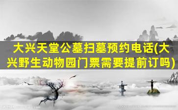 大兴天堂公墓扫墓预约电话(大兴野生动物园门票需要提前订吗)