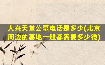 大兴天堂公墓电话是多少(北京周边的墓地一般都需要多少钱)