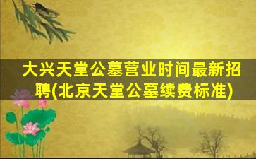 大兴天堂公墓营业时间最新招聘(北京天堂公墓续费标准)