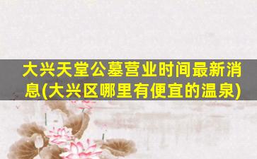大兴天堂公墓营业时间最新消息(大兴区哪里有便宜的温泉)