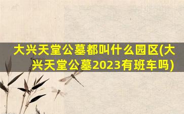 大兴天堂公墓都叫什么园区(大兴天堂公墓2023有班车吗)