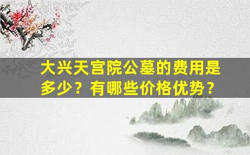大兴天宫院公墓的费用是多少？有哪些价格优势？