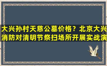 大兴孙村天慈公墓价格？北京大兴消防对清明节祭扫场所开展实战演习