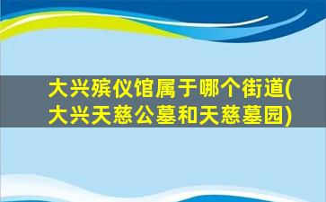 大兴殡仪馆属于哪个街道(大兴天慈公墓和天慈墓园)