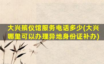 大兴殡仪馆服务电话多少(大兴哪里可以办理异地身份证补办)
