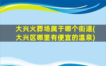 大兴火葬场属于哪个街道(大兴区哪里有便宜的温泉)