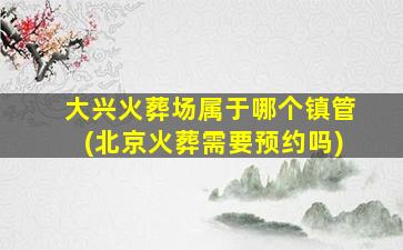大兴火葬场属于哪个镇管(北京火葬需要预约吗)