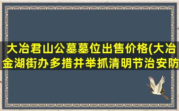 大冶君山公墓墓位出售价格(大冶金湖街办多措并举抓清明节治安防范)