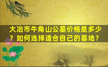 大冶市牛角山公墓价格是多少？如何选择适合自己的墓地？