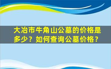 大冶市牛角山公墓的价格是多少？如何查询公墓价格？