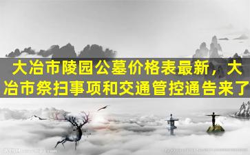 大冶市陵园公墓价格表最新，大冶市祭扫事项和交通管控通告来了