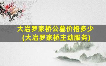 大冶罗家桥公墓价格多少(大冶罗家桥主动服务)