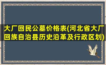 大厂回民公墓价格表(河北省大厂回族自治县历史沿革及行政区划)