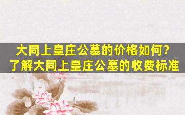 大同上皇庄公墓的价格如何？了解大同上皇庄公墓的收费标准