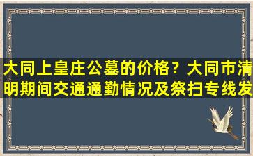 大同上皇庄公墓的价格？大同市清明期间交通通勤情况及祭扫专线发布